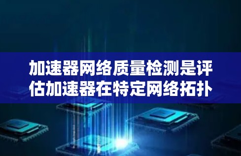 加速器网络质量检测是评估加速器在特定网络拓扑中的性能，以优化加速器在不同网络环境下的表现。以下是详细的步骤和信息