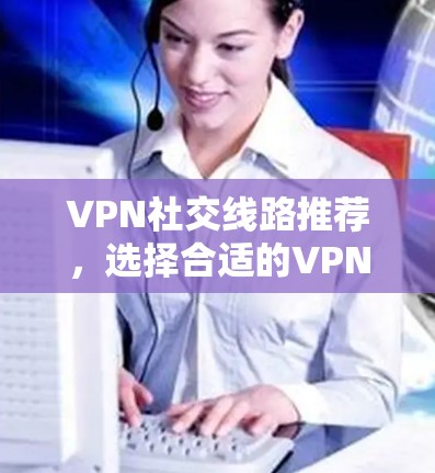 VPN社交线路推荐，选择合适的VPN服务，开启你的社交世界
