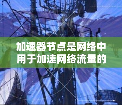 加速器节点是网络中用于加速网络流量的节点，其排列和配置对网络性能至关重要。以下是对加速器节点排列和配置的详细说明