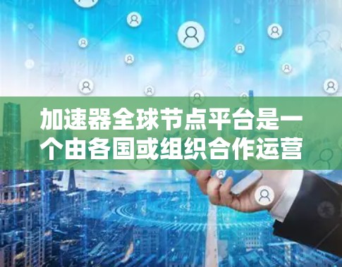 加速器全球节点平台是一个由各国或组织合作运营的大型加速器平台，旨在提供高性能计算资源，支持全球范围内的高性能计算任务。以下是该平台的详细介绍