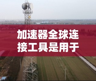 加速器全球连接工具是用于提升不同设备和平台应用加载速度的工具。以下是对这些加速器的详细介绍和使用指南