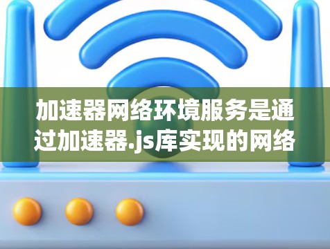 加速器网络环境服务是通过加速器.js库实现的网络加速功能，允许用户在本地设备上快速下载、上传和滚动数据。以下是对该服务的详细分析