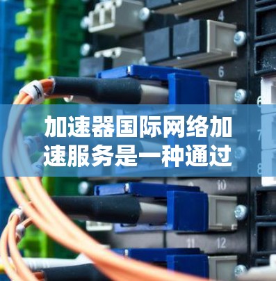 加速器国际网络加速服务是一种通过网络加速技术提升网络速度和连接效率的工具。以下是一些常见的加速器类型及其特点