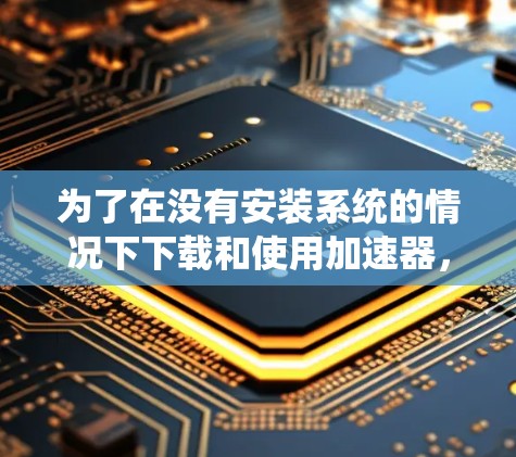 为了在没有安装系统的情况下下载和使用加速器，您可以按照以下步骤操作