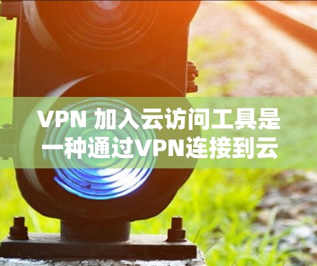 VPN 加入云访问工具是一种通过VPN连接到云访问工具，从而访问需要访问的资源的一种方式。以下是对该概念的详细分析和解释