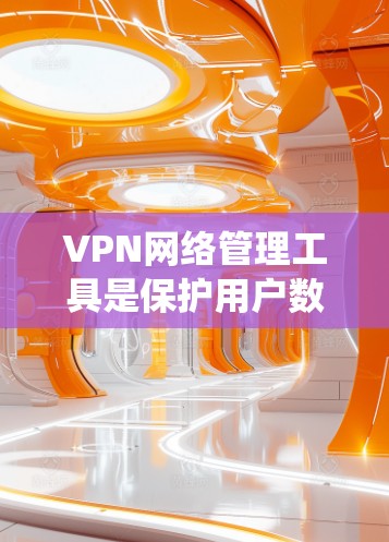 VPN网络管理工具是保护用户数据和网络安全的重要手段，以下是系统性的学习和使用指南