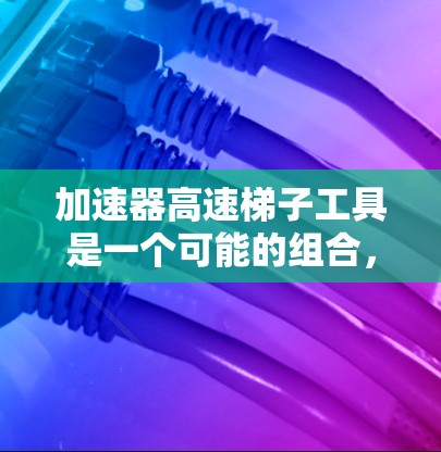 加速器高速梯子工具是一个可能的组合，可能指一种结合加速器和高速梯子工具的设备或方法。以下是对该概念的逐步解释