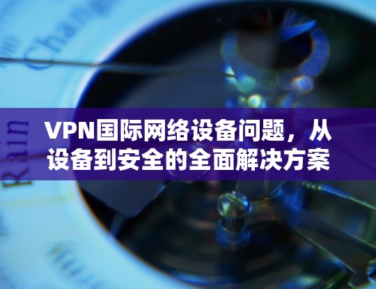 VPN国际网络设备问题，从设备到安全的全面解决方案