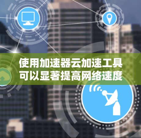 使用加速器云加速工具可以显著提高网络速度，特别是在需要频繁下载和上传数据时。以下是对该工具的详细分析和建议