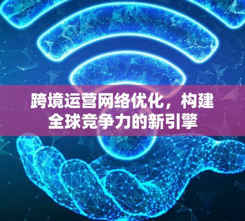 跨境运营网络优化，构建全球竞争力的新引擎