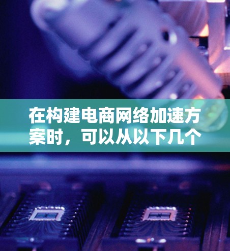 在构建电商网络加速方案时，可以从以下几个方面入手，以确保整体效率和用户体验的提升