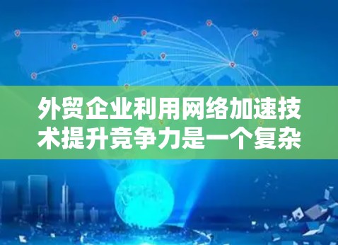 外贸企业利用网络加速技术提升竞争力是一个复杂而重要的过程，涉及多方面的考虑和策略。以下是对这一过程的详细总结和建议