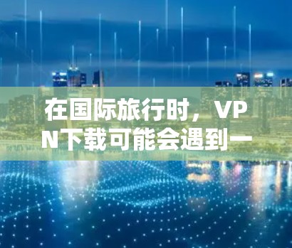 在国际旅行时，VPN下载可能会遇到一些问题，比如速度慢、服务不稳定、质量不高、兼容性问题等等。以下是一些可能遇到的问题以及如何解决的方法