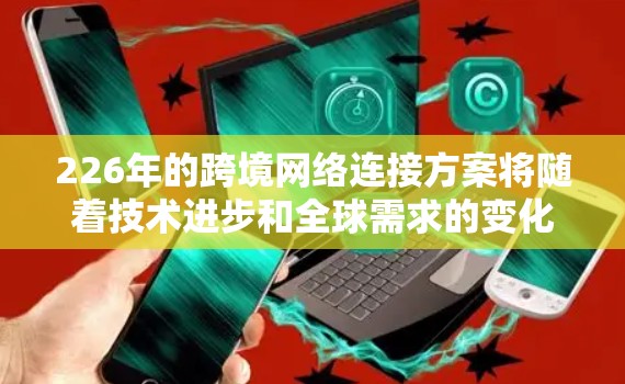 226年的跨境网络连接方案将随着技术进步和全球需求的变化，逐步完善和优化。以下是一个可能的未来5年跨境网络连接方案的框架