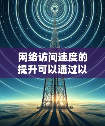 网络访问速度的提升可以通过以下步骤进行优化和调整