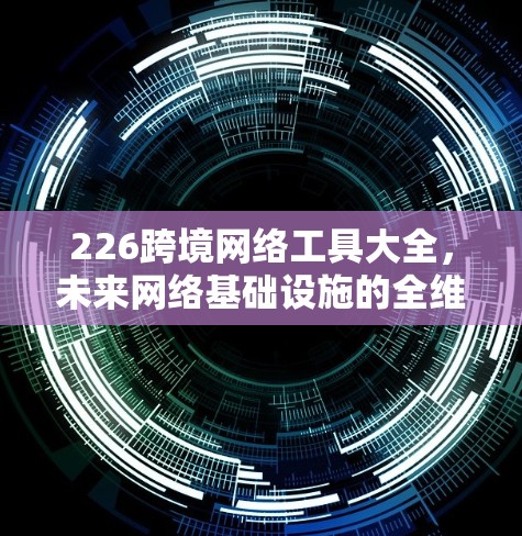 226跨境网络工具大全，未来网络基础设施的全维度解决方案