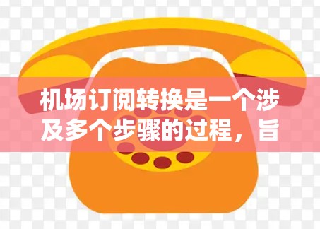机场订阅转换是一个涉及多个步骤的过程，旨在将航空公司提供的电子订阅信息转换为实际的机场票。以下是一个详细且系统的转换方法指南