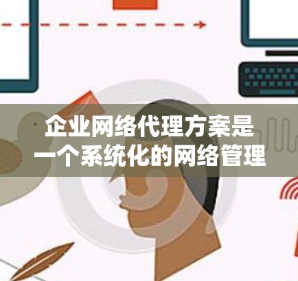 企业网络代理方案是一个系统化的网络管理服务，旨在为企业的网络基础设施提供专业化的技术支持和管理服务。以下是一个详细的网络代理方案