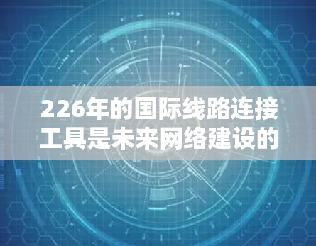 226年的国际线路连接工具是未来网络建设的重要组成部分，涉及多个技术领域和未来发展方向。以下是对其的主要介绍