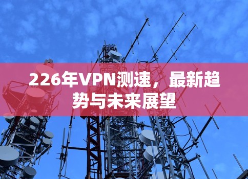 226年VPN测速，最新趋势与未来展望