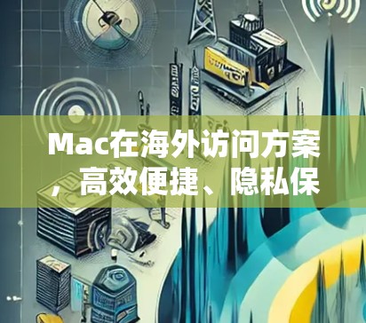 Mac在海外访问方案，高效便捷、隐私保护与灵活选项