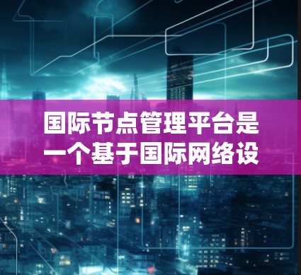国际节点管理平台是一个基于国际网络设备标准（INIS）的系统，用于管理全球范围内的网络节点，包括从中国到欧洲的设备。该平台具备以下核心功能