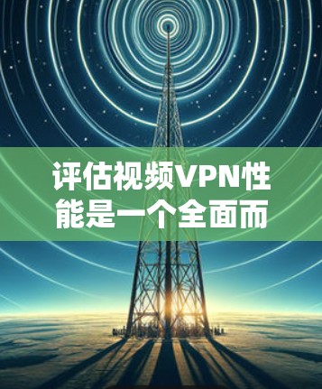 评估视频VPN性能是一个全面而复杂的过程，涉及多个方面，以下是一个结构化的总结