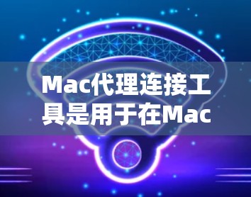 Mac代理连接工具是用于在Mac上管理或连接代理服务器的软件或应用程序。以下是对这些工具的详细介绍