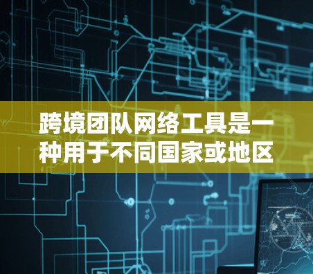 跨境团队网络工具是一种用于不同国家或地区的团队之间进行网络连接和协作的工具，广泛应用于企业、个人团队等领域。以下是对这些工具的详细分析