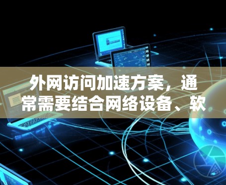 外网访问加速方案，通常需要结合网络设备、软件工具和维护来提升访问速度。以下是一些常见的方法和建议