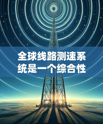 全球线路测速系统是一个综合性的技术体系，旨在实时监控和管理全球不同线路的速度数据，以确保铁路运输的高效、安全和舒适。以下是对该系统的一些详细说明