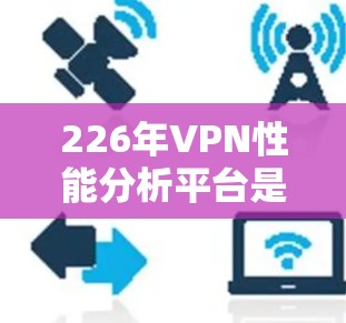 226年VPN性能分析平台是一个非常重要的项目，旨在为未来的VPN服务提供技术支持和数据支持。以下是关于该平台的一些关键点和分析