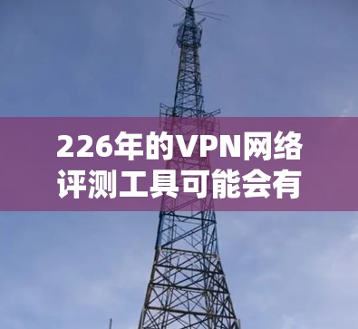 226年的VPN网络评测工具可能会有以下趋势和关注点，尤其是在加密技术和隐私保护方面