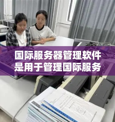 国际服务器管理软件是用于管理国际服务器的工具，涵盖了多种功能和平台，以下是详细的分类和操作指南