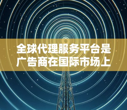 全球代理服务平台是广告商在国际市场上推广产品和服务的重要工具。这类平台通常提供广告代理、推广选品、广告投放等功能，帮助广告商在中国和其他国家进行商业活动。以下是关于这些平台的详细分析