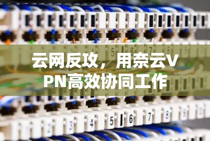 云网反攻，用奈云VPN高效协同工作