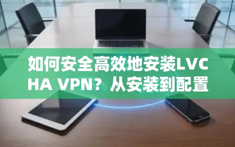 如何安全高效地安装LVCHA VPN？从安装到配置，你必须知道的步骤与细节