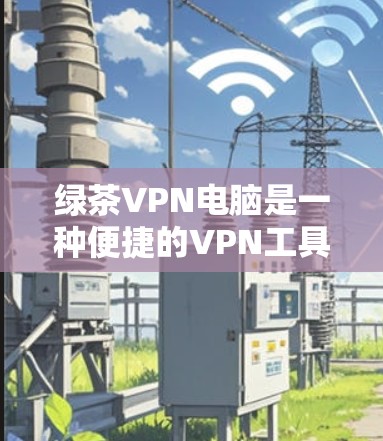 绿茶VPN电脑是一种便捷的VPN工具，适合在本地电脑上使用，提供多种VPN协议和高级功能，如过滤访问来源和防火墙配置。以下是使用绿茶VPN电脑的详细步骤