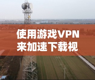 使用游戏VPN来加速下载视频是一个有效的方法，以下是详细的步骤和注意事项