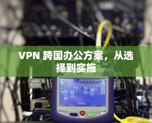 VPN 跨国办公方案，从选择到实施