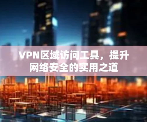 VPN区域访问工具，提升网络安全的实用之道