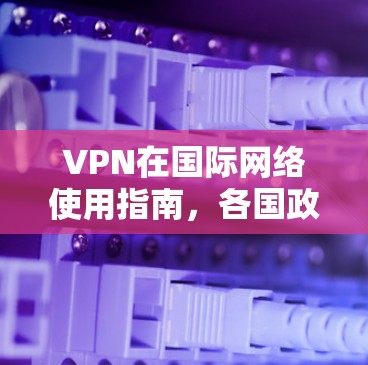 VPN在国际网络使用指南，各国政策与法规