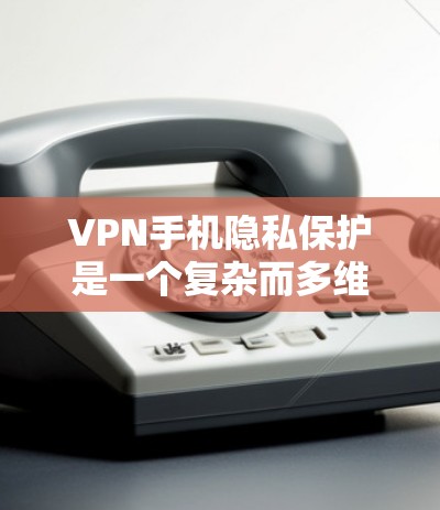 VPN手机隐私保护是一个复杂而多维度的问题，涉及技术、法律、用户选择等多个方面。以下是对 VPN 驱动者隐私保护的详细分析和建议