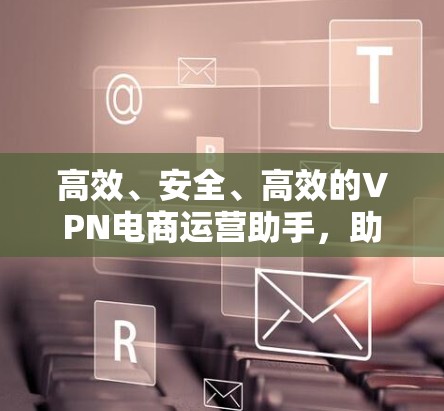 高效、安全、高效的VPN电商运营助手，助力跨境电商商业升级