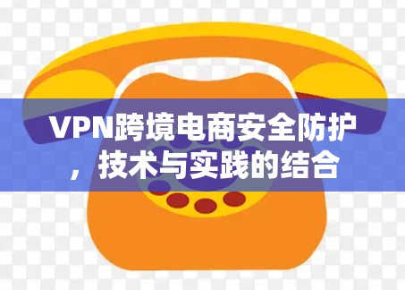VPN跨境电商安全防护，技术与实践的结合