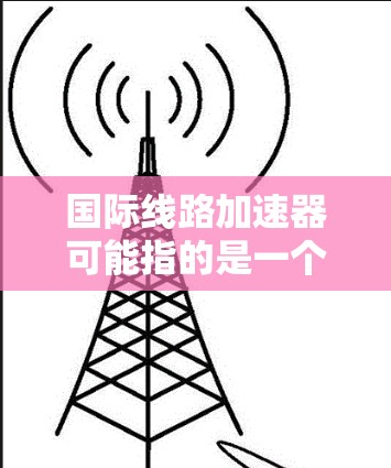 国际线路加速器可能指的是一个用于加速国际网络连接的工具或软件包。以下是一些可能的解释和建议