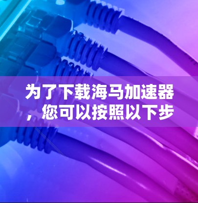 为了下载海马加速器，您可以按照以下步骤操作