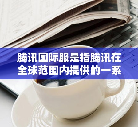 腾讯国际服是指腾讯在全球范围内提供的一系列视频服务，旨在满足不同国家和地区的用户需求。以下是对国际服加速内容的详细介绍