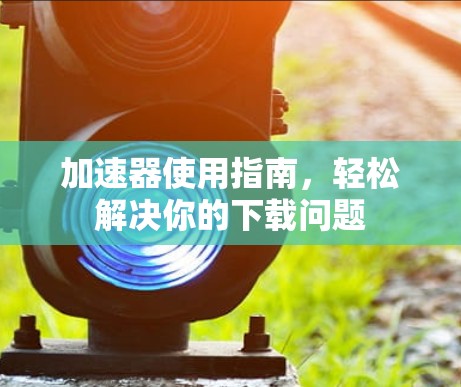 加速器使用指南，轻松解决你的下载问题
