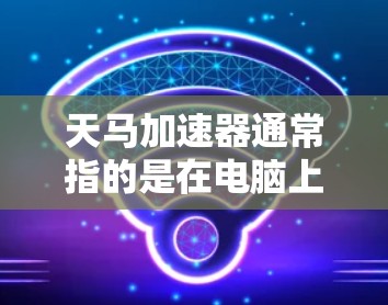 天马加速器通常指的是在电脑上使用的加速工具，例如QQ、微信等聊天软件中的加速功能。这些工具通常通过加速器来提升响应速度，减少等待时间。以下是关于如何使用天马加速器的步骤和方法